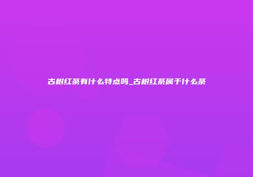古树红茶有什么特点吗_古树红茶属于什么茶