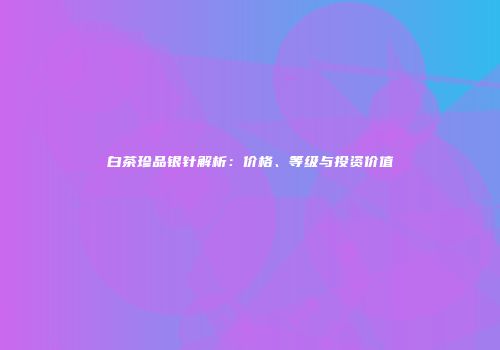 白茶珍品银针解析：价格、等级与投资价值