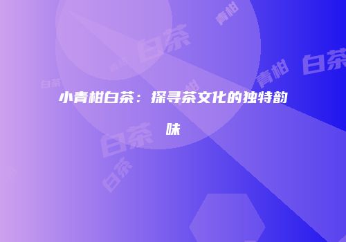 小青柑白茶：探寻茶文化的独特韵味