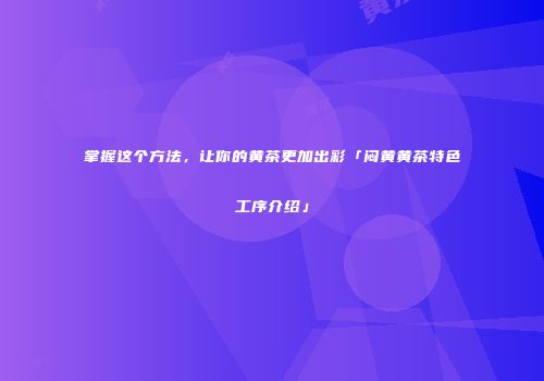 掌握这个方法，让你的黄茶更加出彩「闷黄黄茶特色工序介绍」