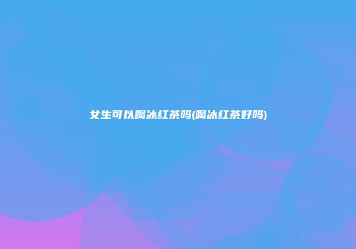 女生可以喝冰红茶吗(喝冰红茶好吗)