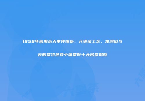 1958年普洱茶大事件探析：六堡茶工艺、龙洞山与云刺茶特色及中国茶叶十大名茶揭晓