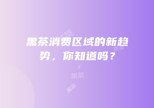 黑茶消费区域的新趋势，你知道吗？