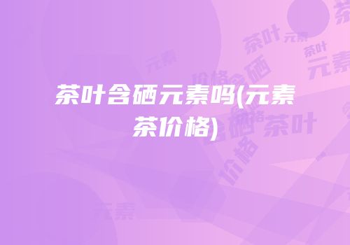 茶叶含硒元素吗(元素茶价格)