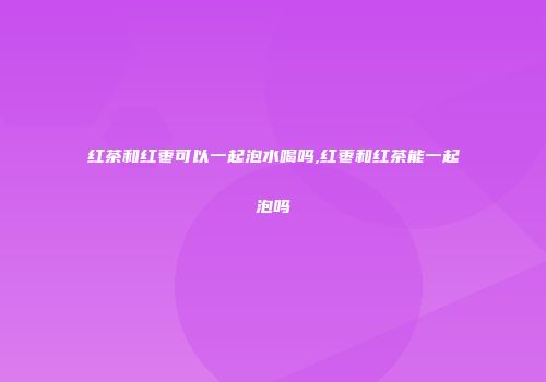 红茶和红枣可以一起泡水喝吗,红枣和红茶能一起泡吗