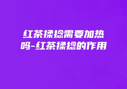 红茶揉捻需要加热吗-红茶揉捻的作用