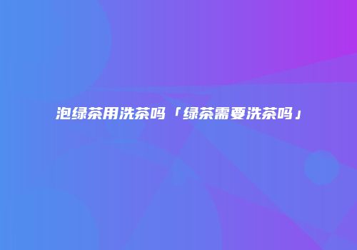 泡绿茶用洗茶吗「绿茶需要洗茶吗」