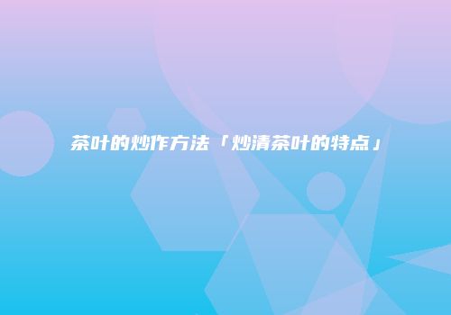 茶叶的炒作方法「炒清茶叶的特点」