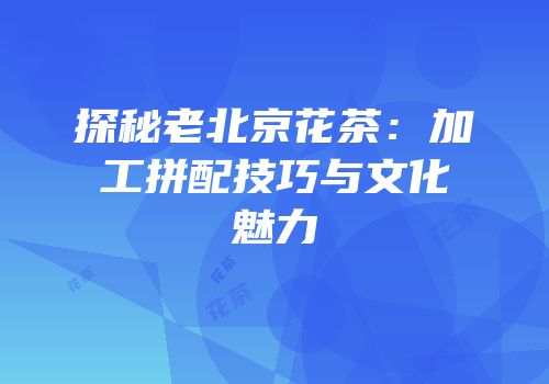 探秘老北京花茶：加工拼配技巧与文化魅力