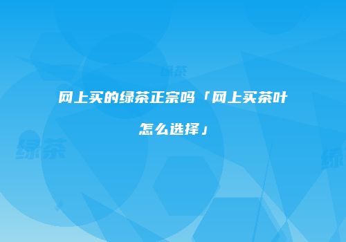 网上买的绿茶正宗吗「网上买茶叶怎么选择」