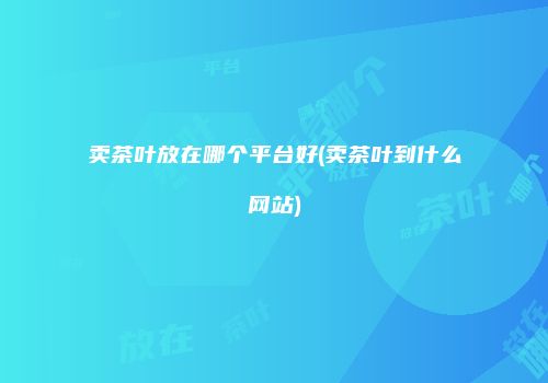 卖茶叶放在哪个平台好(卖茶叶到什么网站)