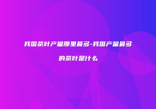 我国茶叶产量那里最多-我国产量最多的茶叶是什么