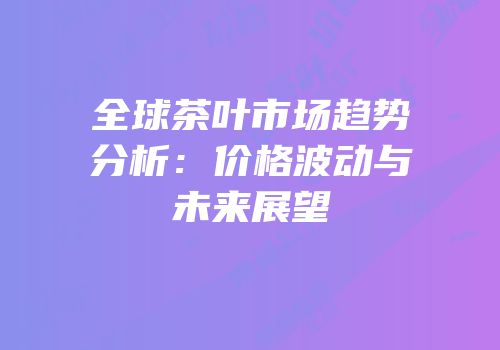 全球茶叶市场趋势分析：价格波动与未来展望