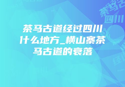 茶马古道经过四川什么地方_横山寨茶马古道的衰落