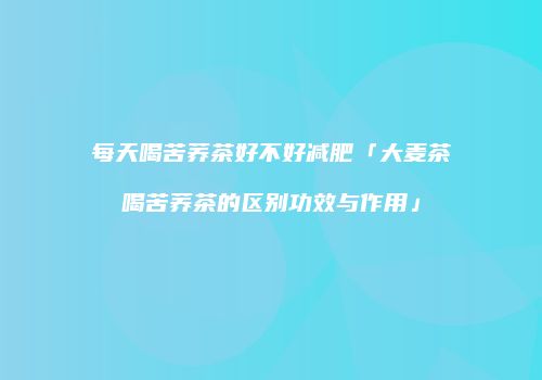 每天喝苦荞茶好不好减肥「大麦茶喝苦荞茶的区别功效与作用」