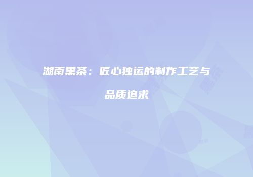 湖南黑茶：匠心独运的制作工艺与品质追求