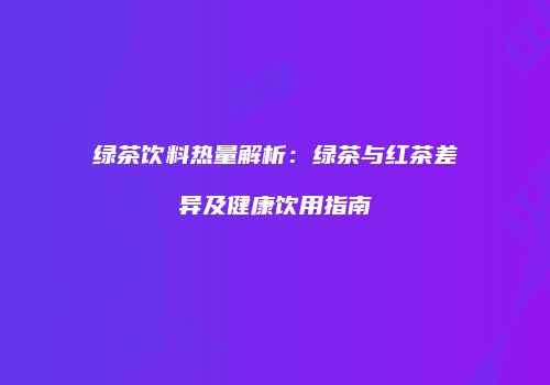 绿茶饮料热量解析：绿茶与红茶差异及健康饮用指南