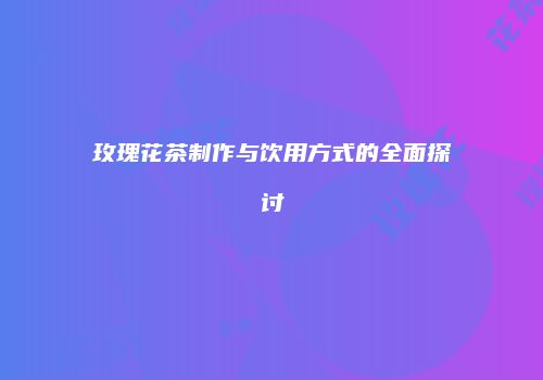 玫瑰花茶制作与饮用方式的全面探讨