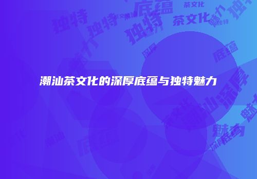 潮汕茶文化的深厚底蕴与独特魅力