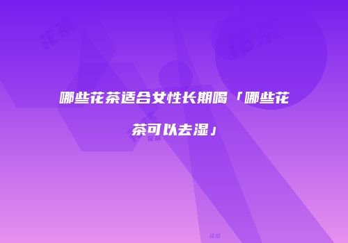 哪些花茶适合女性长期喝「哪些花茶可以去湿」