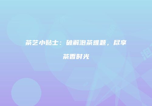 茶艺小贴士：破解泡茶难题，尽享茶香时光