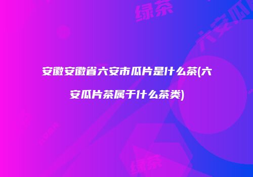安徽安徽省六安市瓜片是什么茶(六安瓜片茶属于什么茶类)