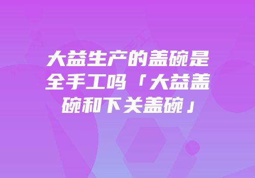 大益生产的盖碗是全手工吗「大益盖碗和下关盖碗」