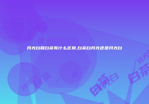 月光白和白茶有什么区别,白茶白月光还是月光白