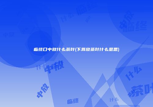 临终口中放什么茶叶(下葬放茶叶什么意思)