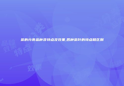 茶的分类品种及特点及效果,各种茶叶的特点和区别