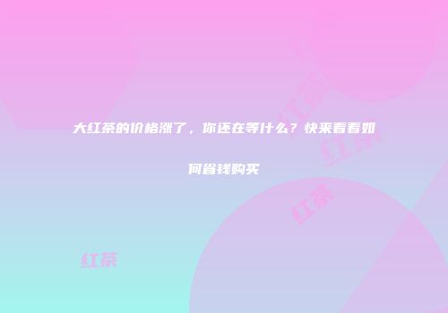 大红茶的价格涨了，你还在等什么？快来看看如何省钱购买