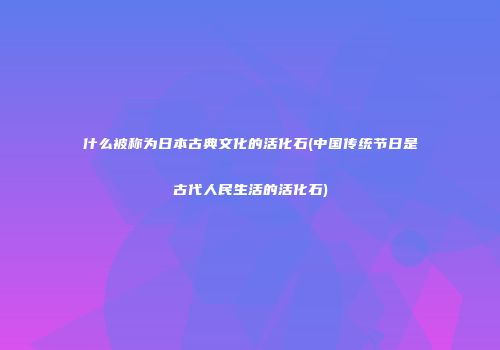 什么被称为日本古典文化的活化石(中国传统节日是古代人民生活的活化石)