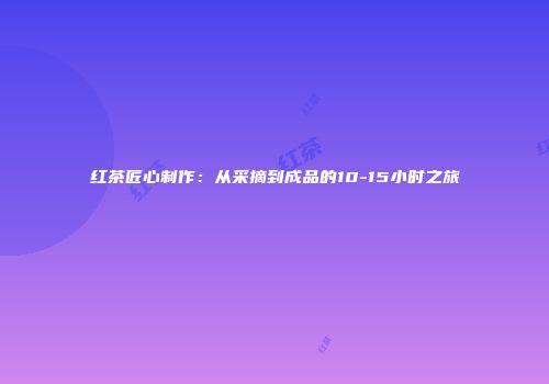 红茶匠心制作：从采摘到成品的10-15小时之旅
