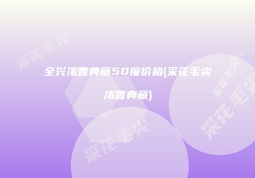 全兴浓香典藏50度价格(采花毛尖浓香典藏)