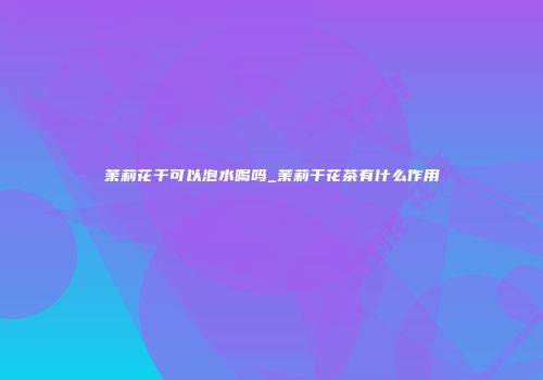 茉莉花干可以泡水喝吗_茉莉干花茶有什么作用
