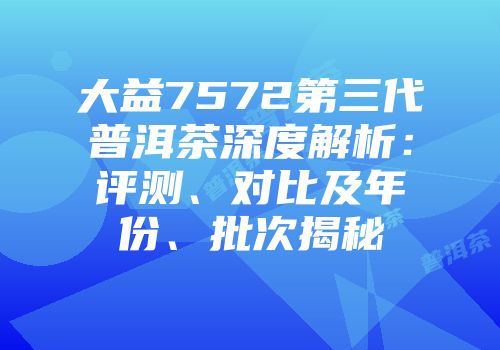 大益7572第三代普洱茶深度解析：评测、对比及年份、批次揭秘