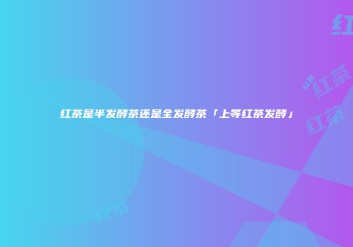 红茶是半发酵茶还是全发酵茶「上等红茶发酵」