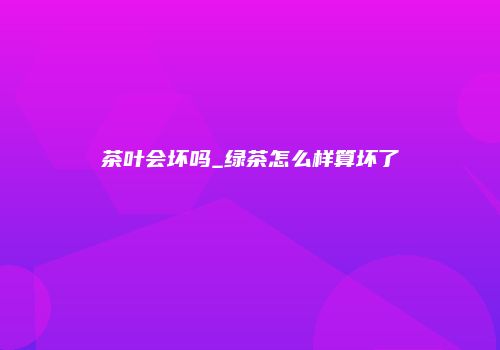 茶叶会坏吗_绿茶怎么样算坏了
