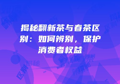 揭秘翻新茶与春茶区别：如何辨别，保护消费者权益