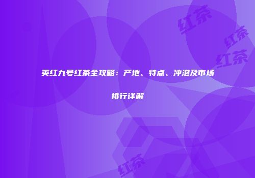 英红九号红茶全攻略：产地、特点、冲泡及市场排行详解