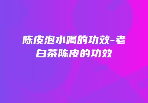陈皮泡水喝的功效-老白茶陈皮的功效
