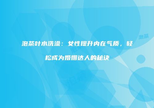 泡茶叶水洗澡：女性提升内在气质，轻松成为婚姻达人的秘诀