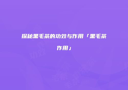 探秘黑毛茶的功效与作用「黑毛茶作用」