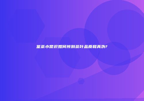 鉴茶小常识如何辨别茶叶品质和真伪?