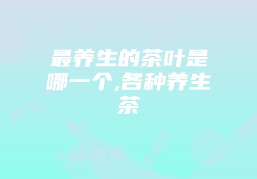 最养生的茶叶是哪一个,各种养生茶