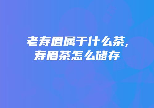 老寿眉属于什么茶,寿眉茶怎么储存