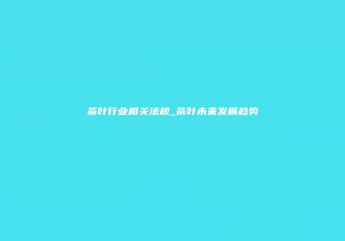 茶叶行业相关法规_茶叶未来发展趋势