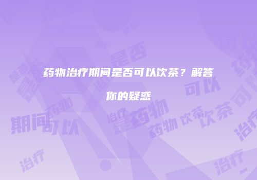 药物治疗期间是否可以饮茶？解答你的疑惑