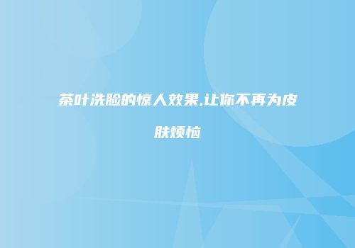 茶叶洗脸的惊人效果,让你不再为皮肤烦恼
