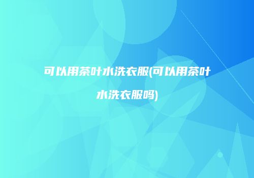 可以用茶叶水洗衣服(可以用茶叶水洗衣服吗)